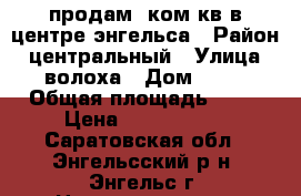 продам 2ком.кв в центре энгельса › Район ­ центральный › Улица ­ волоха › Дом ­ 12 › Общая площадь ­ 56 › Цена ­ 1 950 000 - Саратовская обл., Энгельсский р-н, Энгельс г. Недвижимость » Квартиры продажа   . Саратовская обл.